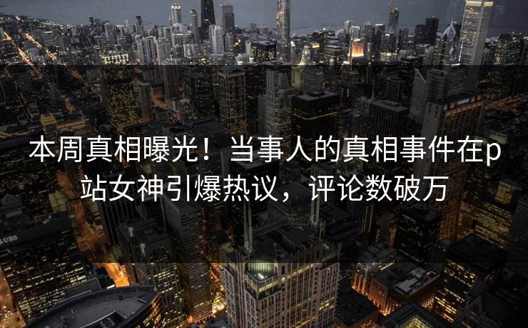 本周真相曝光！当事人的真相事件在p站女神引爆热议，评论数破万
