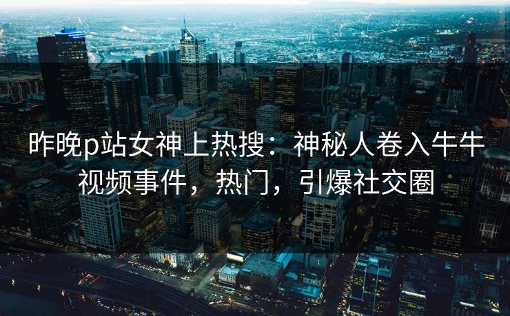 昨晚p站女神上热搜：神秘人卷入牛牛视频事件，热门，引爆社交圈