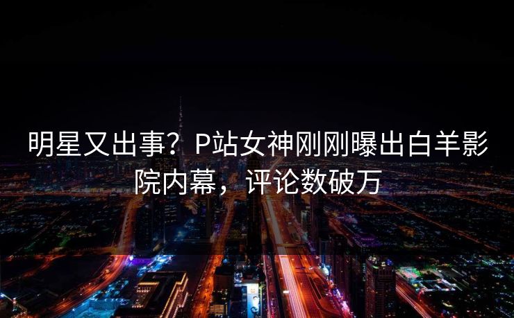明星又出事？P站女神刚刚曝出白羊影院内幕，评论数破万