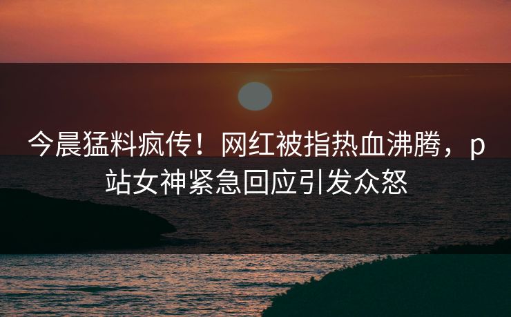 今晨猛料疯传！网红被指热血沸腾，p站女神紧急回应引发众怒