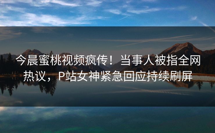 今晨蜜桃视频疯传！当事人被指全网热议，P站女神紧急回应持续刷屏