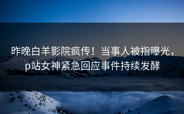 昨晚白羊影院疯传！当事人被指曝光，p站女神紧急回应事件持续发酵
