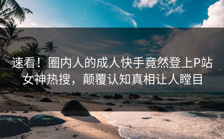 速看！圈内人的成人快手竟然登上P站女神热搜，颠覆认知真相让人瞠目