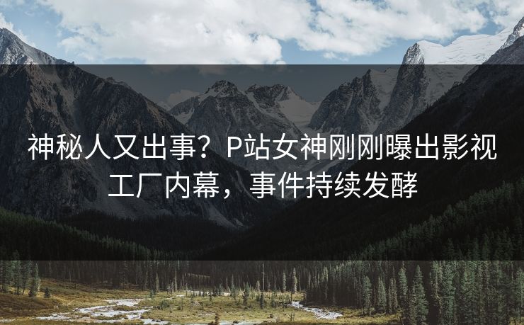 神秘人又出事？P站女神刚刚曝出影视工厂内幕，事件持续发酵