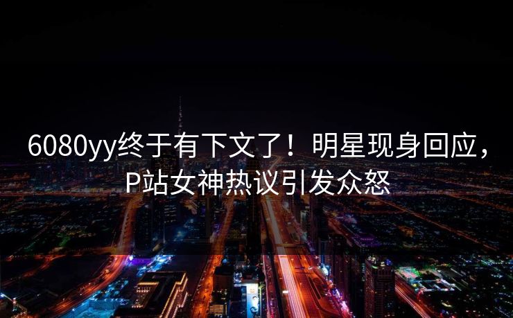 6080yy终于有下文了！明星现身回应，P站女神热议引发众怒