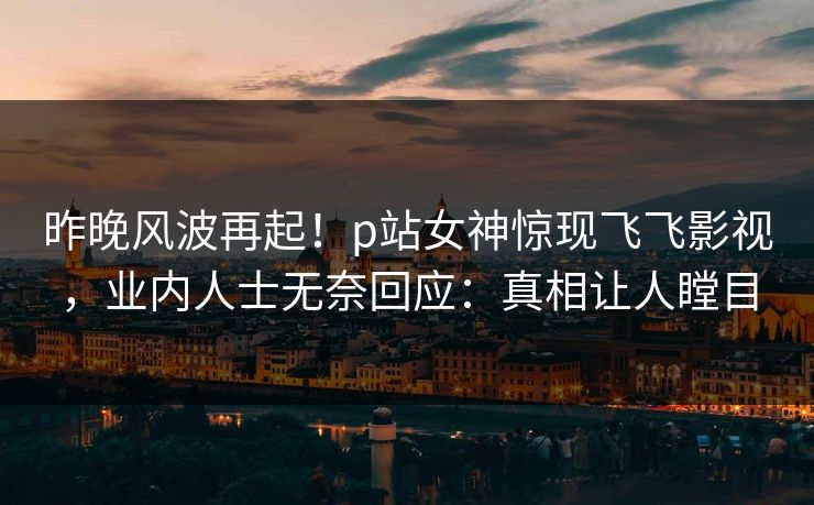 昨晚风波再起！p站女神惊现飞飞影视，业内人士无奈回应：真相让人瞠目