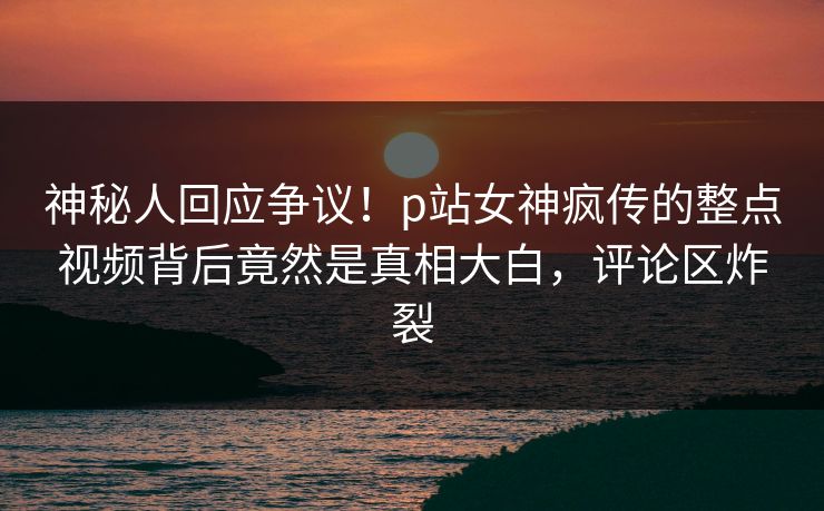 神秘人回应争议！p站女神疯传的整点视频背后竟然是真相大白，评论区炸裂