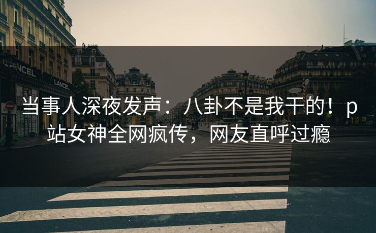 当事人深夜发声：八卦不是我干的！p站女神全网疯传，网友直呼过瘾