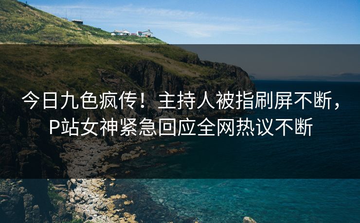 今日九色疯传！主持人被指刷屏不断，P站女神紧急回应全网热议不断
