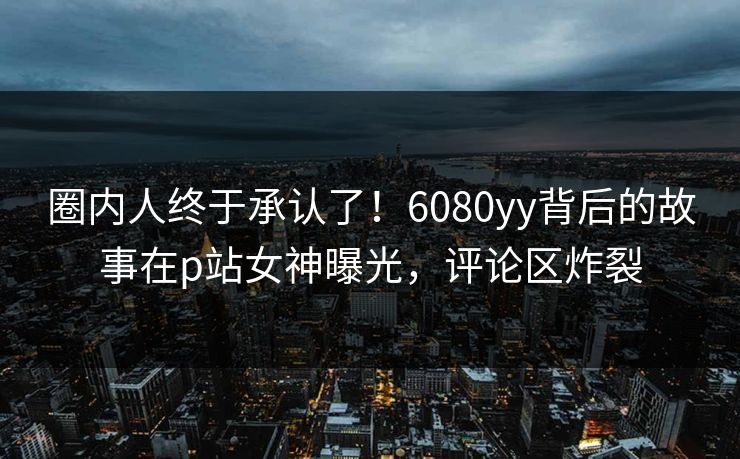圈内人终于承认了！6080yy背后的故事在p站女神曝光，评论区炸裂
