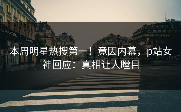 本周明星热搜第一！竟因内幕，p站女神回应：真相让人瞠目