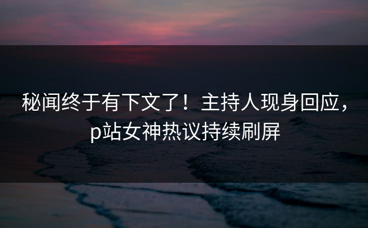 秘闻终于有下文了！主持人现身回应，p站女神热议持续刷屏