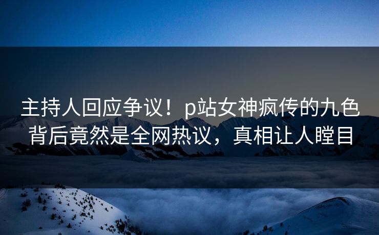 主持人回应争议！p站女神疯传的九色背后竟然是全网热议，真相让人瞠目
