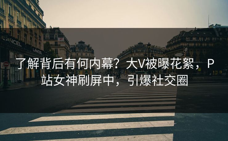 了解背后有何内幕？大V被曝花絮，P站女神刷屏中，引爆社交圈