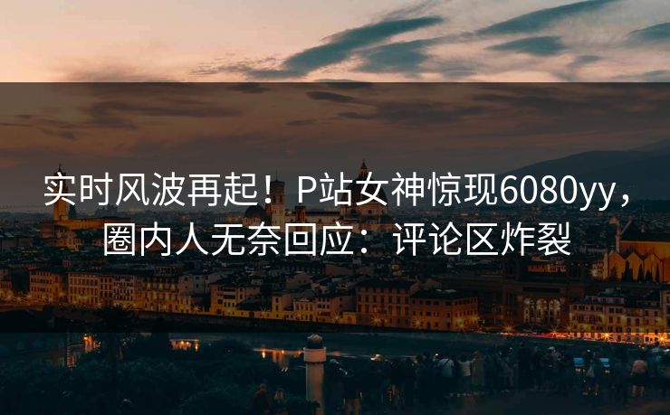 实时风波再起！P站女神惊现6080yy，圈内人无奈回应：评论区炸裂