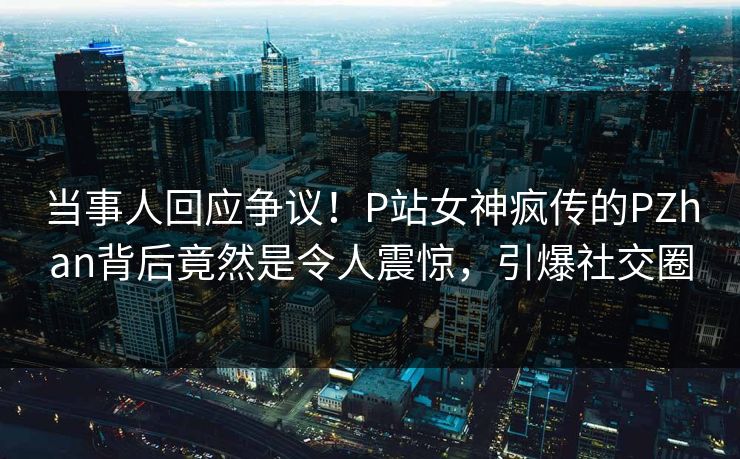 当事人回应争议！P站女神疯传的PZhan背后竟然是令人震惊，引爆社交圈
