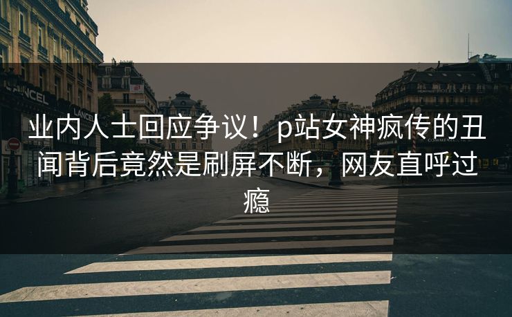业内人士回应争议！p站女神疯传的丑闻背后竟然是刷屏不断，网友直呼过瘾