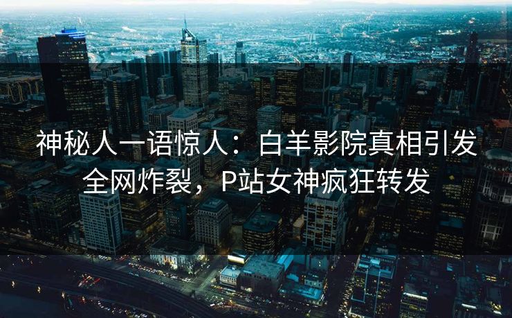 神秘人一语惊人：白羊影院真相引发全网炸裂，P站女神疯狂转发