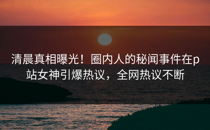 清晨真相曝光！圈内人的秘闻事件在p站女神引爆热议，全网热议不断