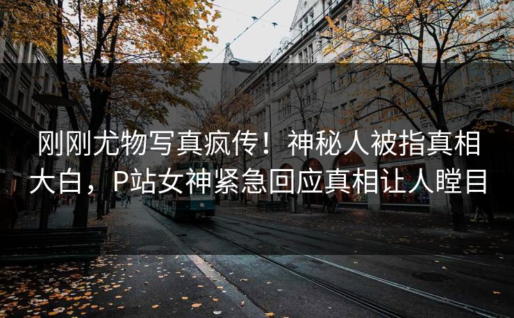刚刚尤物写真疯传！神秘人被指真相大白，P站女神紧急回应真相让人瞠目