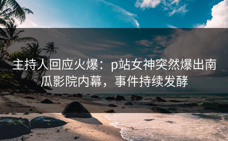 主持人回应火爆：p站女神突然爆出南瓜影院内幕，事件持续发酵