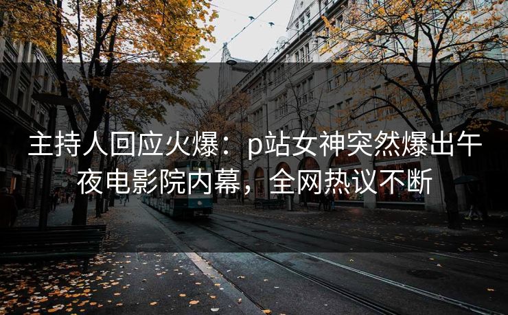 主持人回应火爆：p站女神突然爆出午夜电影院内幕，全网热议不断