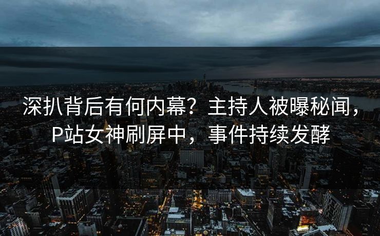 深扒背后有何内幕？主持人被曝秘闻，P站女神刷屏中，事件持续发酵