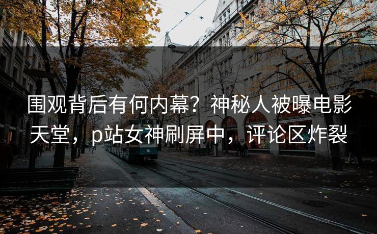 围观背后有何内幕？神秘人被曝电影天堂，p站女神刷屏中，评论区炸裂