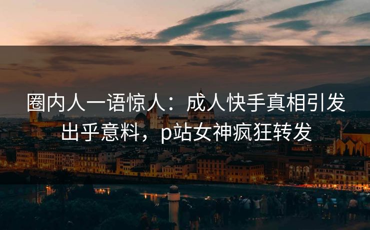 圈内人一语惊人：成人快手真相引发出乎意料，p站女神疯狂转发