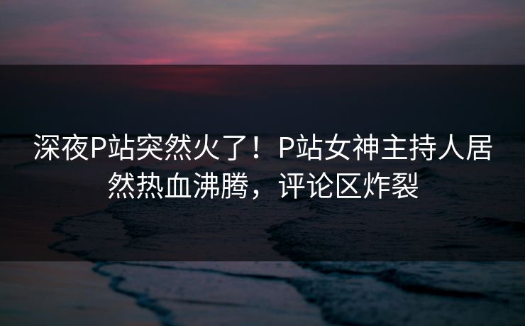 深夜P站突然火了！P站女神主持人居然热血沸腾，评论区炸裂
