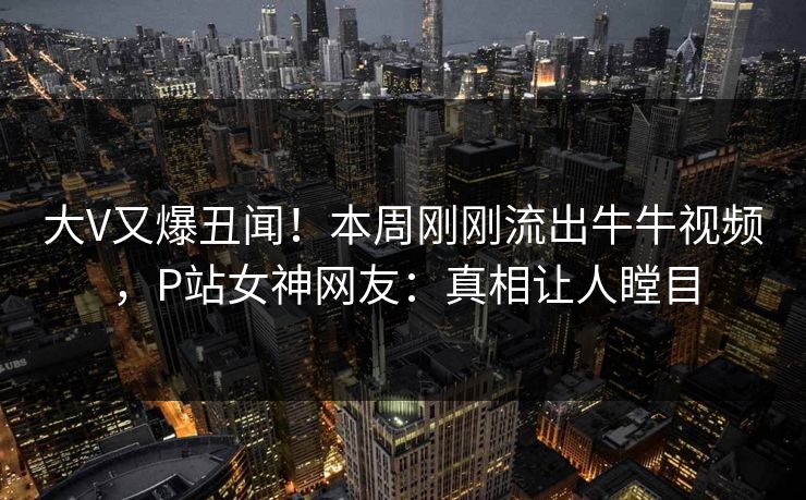 大V又爆丑闻！本周刚刚流出牛牛视频，P站女神网友：真相让人瞠目