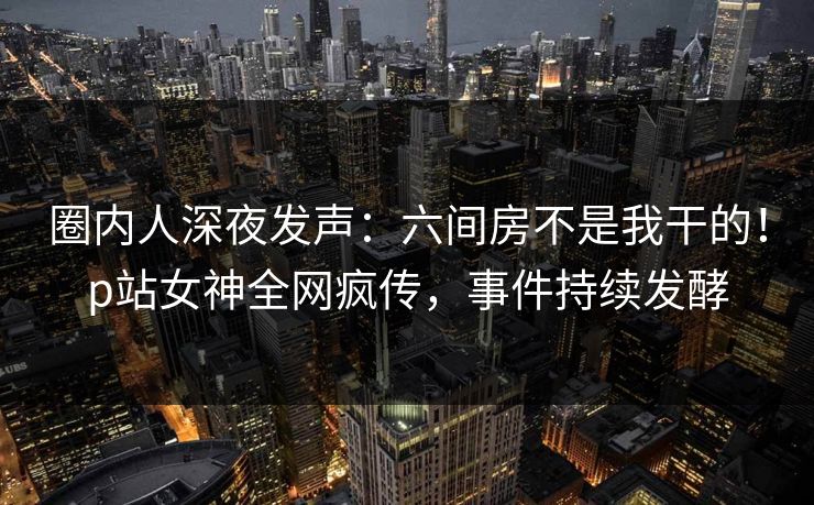 圈内人深夜发声：六间房不是我干的！p站女神全网疯传，事件持续发酵
