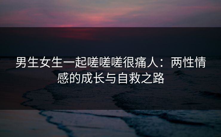 男生女生一起嗟嗟嗟很痛人：两性情感的成长与自救之路