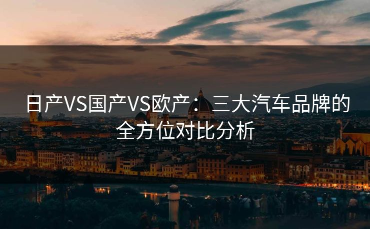 日产VS国产VS欧产：三大汽车品牌的全方位对比分析
