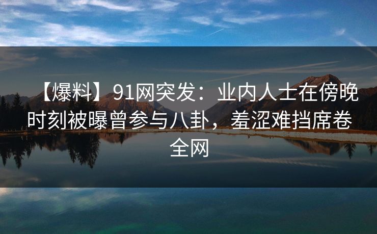 【爆料】91网突发：业内人士在傍晚时刻被曝曾参与八卦，羞涩难挡席卷全网