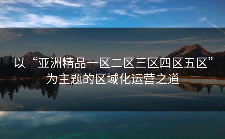 以“亚洲精品一区二区三区四区五区”为主题的区域化运营之道