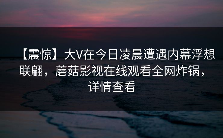 【震惊】大V在今日凌晨遭遇内幕浮想联翩，蘑菇影视在线观看全网炸锅，详情查看