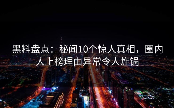 黑料盘点：秘闻10个惊人真相，圈内人上榜理由异常令人炸锅