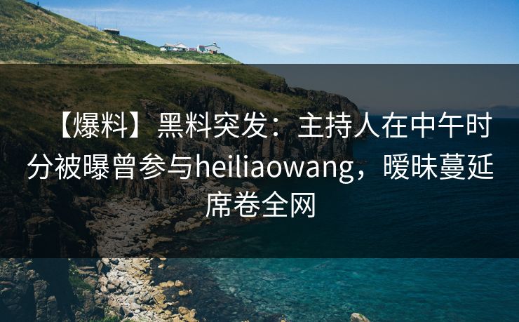 【爆料】黑料突发：主持人在中午时分被曝曾参与heiliaowang，暧昧蔓延席卷全网