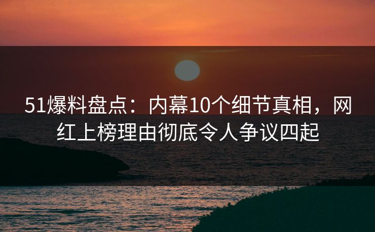51爆料盘点：内幕10个细节真相，网红上榜理由彻底令人争议四起