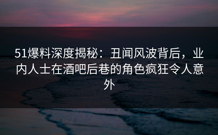 51爆料深度揭秘：丑闻风波背后，业内人士在酒吧后巷的角色疯狂令人意外