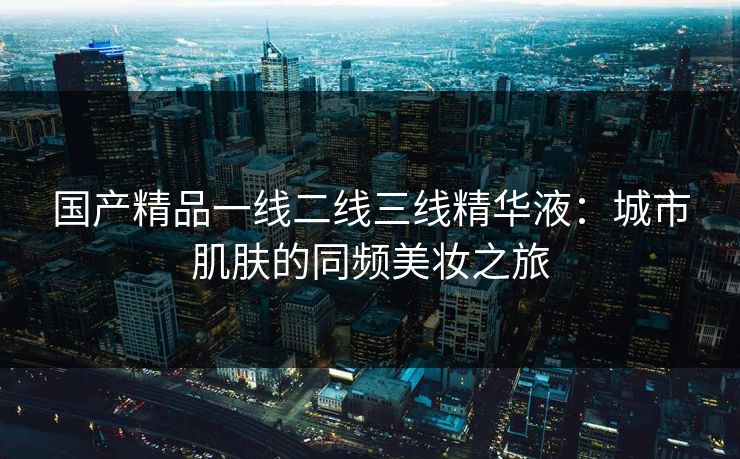 国产精品一线二线三线精华液：城市肌肤的同频美妆之旅