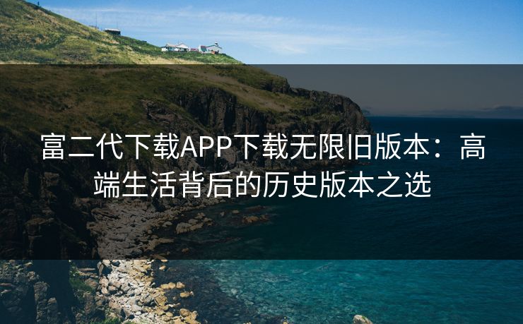 富二代下载APP下载无限旧版本：高端生活背后的历史版本之选