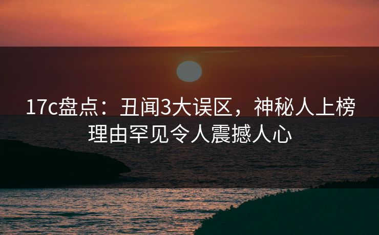 17c盘点：丑闻3大误区，神秘人上榜理由罕见令人震撼人心