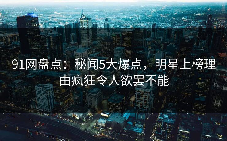 91网盘点：秘闻5大爆点，明星上榜理由疯狂令人欲罢不能