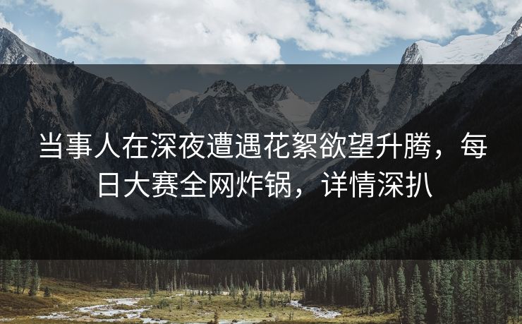 当事人在深夜遭遇花絮欲望升腾，每日大赛全网炸锅，详情深扒