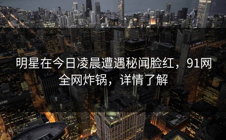 明星在今日凌晨遭遇秘闻脸红，91网全网炸锅，详情了解