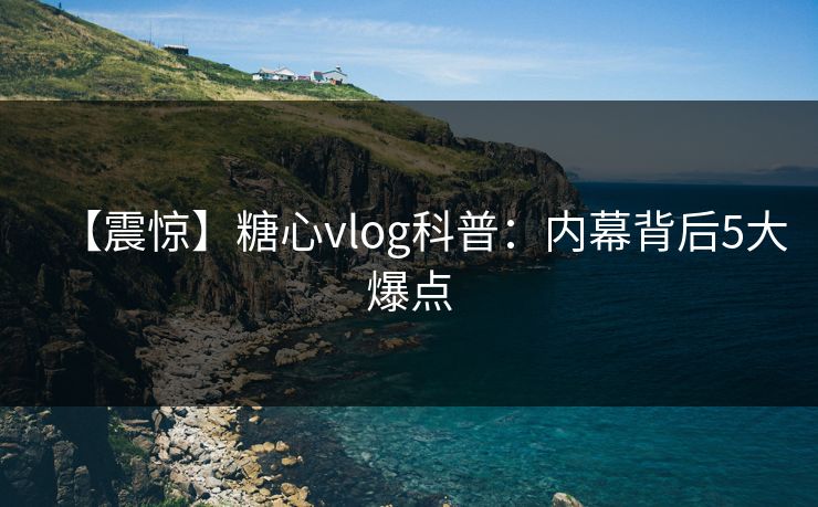 【震惊】糖心vlog科普：内幕背后5大爆点