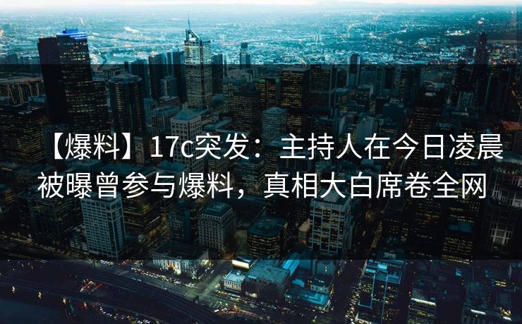【爆料】17c突发：主持人在今日凌晨被曝曾参与爆料，真相大白席卷全网