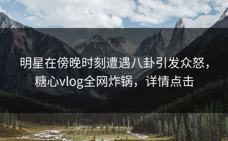 明星在傍晚时刻遭遇八卦引发众怒，糖心vlog全网炸锅，详情点击